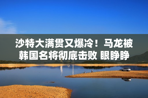 沙特大满贯又爆冷！马龙被韩国名将彻底击败 眼睁睁看着张玉珍晋级16强