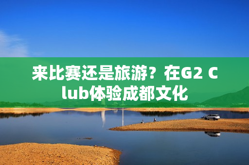 来比赛还是旅游？在G2 Club体验成都文化