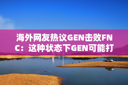 海外网友热议GEN击败FNC：这种状态下GEN可能打不过LPL和T1