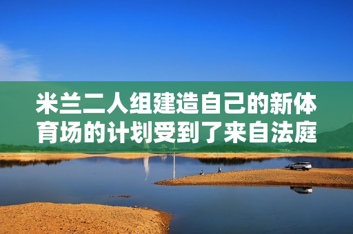 米兰二人组建造自己的新体育场的计划受到了来自法庭的压力 市政府为何百般阻挠？