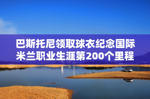 巴斯托尼领取球衣纪念国际米兰职业生涯第200个里程碑 国际米兰官方推特：干得好！