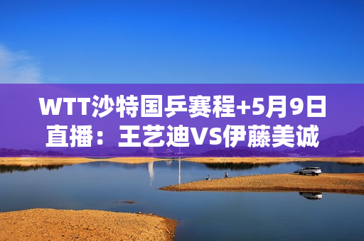 WTT沙特国乒赛程+5月9日直播：王艺迪VS伊藤美诚陈梦VS张本米瓦