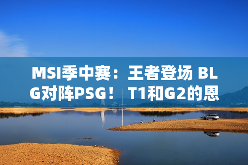 MSI季中赛：王者登场 BLG对阵PSG！ T1和G2的恩怨之战