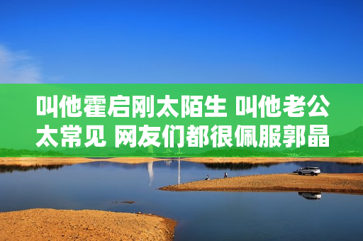 叫他霍启刚太陌生 叫他老公太常见 网友们都很佩服郭晶晶的名字