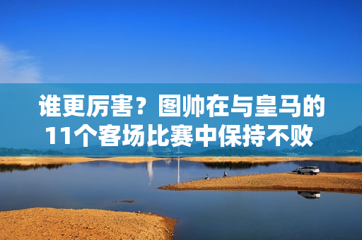 谁更厉害？图帅在与皇马的11个客场比赛中保持不败 已经晋级半决赛 安帅对阵拜仁6胜3平