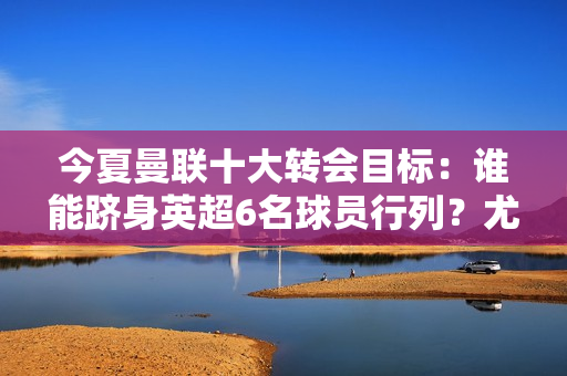 今夏曼联十大转会目标：谁能跻身英超6名球员行列？尤文图斯和拜仁都是挖角目标