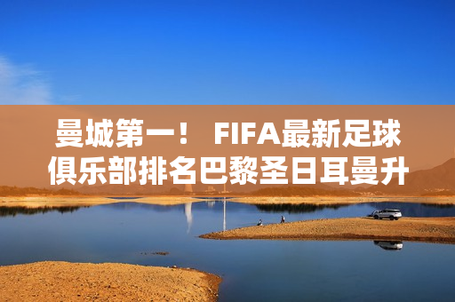 曼城第一！ FIFA最新足球俱乐部排名巴黎圣日耳曼升至第六皇马笑逐颜开