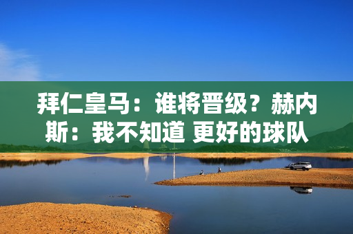 拜仁皇马：谁将晋级？赫内斯：我不知道 更好的球队会赢