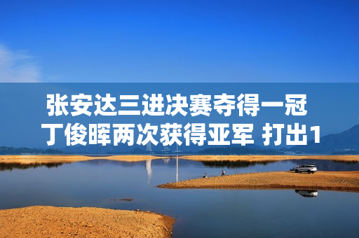 张安达三进决赛夺得一冠 丁俊晖两次获得亚军 打出147杆 谁是本赛季最佳一哥？