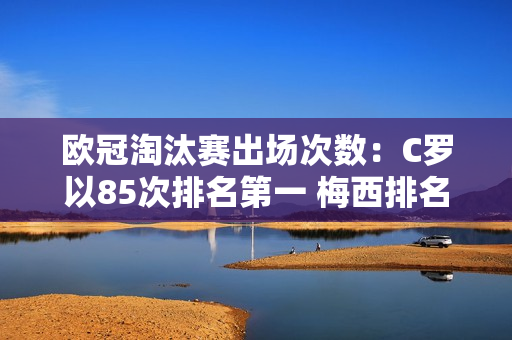 欧冠淘汰赛出场次数：C罗以85次排名第一 梅西排名第二 克罗斯穆勒排名第三和第四