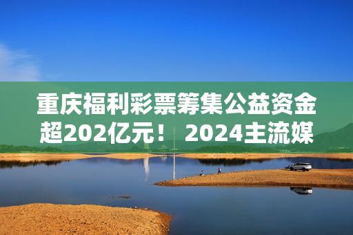 重庆福利彩票筹集公益资金超202亿元！ 2024主流媒体重庆福彩公益行启动