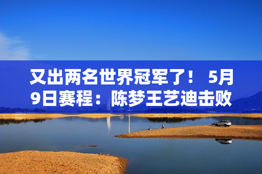 又出两名世界冠军了！ 5月9日赛程：陈梦王艺迪击败日本避免爆冷