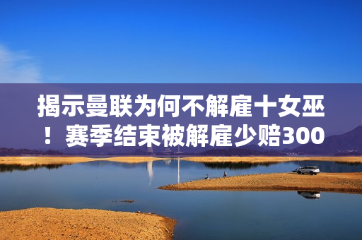 揭示曼联为何不解雇十女巫！赛季结束被解雇少赔300万 拉觉想尽办法省钱