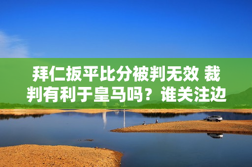 拜仁扳平比分被判无效 裁判有利于皇马吗？谁关注边裁的赛后评论？