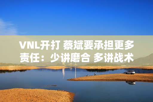 VNL开打 蔡斌要承担更多责任：少讲磨合 多讲战术！丢失请自行承担！