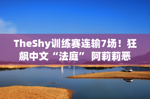 TheShy训练赛连输7场！狂飙中文“法庭” 阿莉莉恶言激怒K神