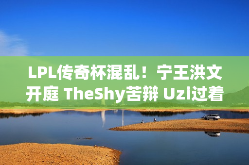 LPL传奇杯混乱！宁王洪文开庭 TheShy苦辩 Uzi过着平静的生活