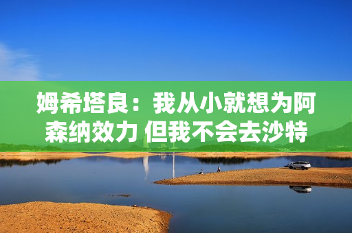 姆希塔良：我从小就想为阿森纳效力 但我不会去沙特阿拉伯 因为我没有足球背景