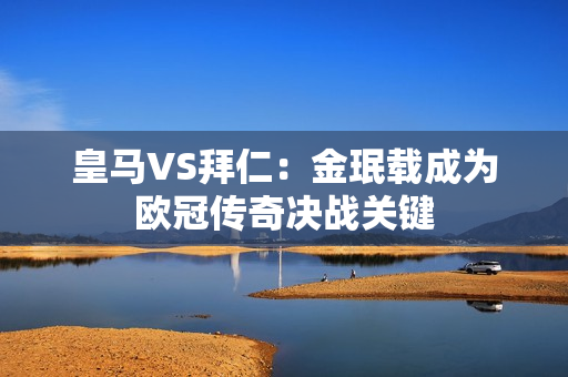 皇马VS拜仁：金珉载成为欧冠传奇决战关键