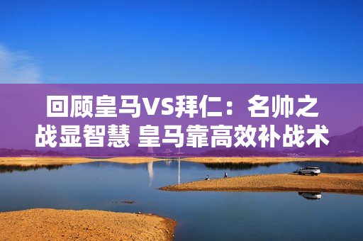 回顾皇马VS拜仁：名帅之战显智慧 皇马靠高效补战术取胜