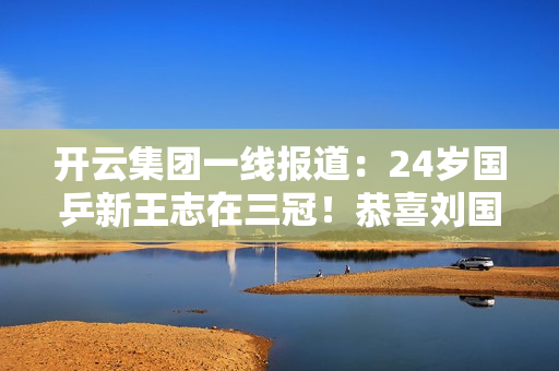 开云集团一线报道：24岁国乒新王志在三冠！恭喜刘国梁 这次可以安心了