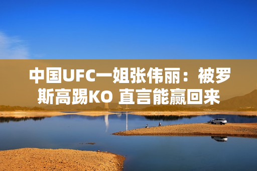 中国UFC一姐张伟丽：被罗斯高踢KO 直言能赢回来