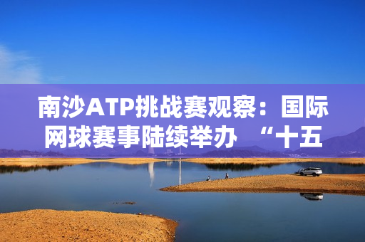 南沙ATP挑战赛观察：国际网球赛事陆续举办  “十五运”赛事主办城市南沙该如何打造体育名片？