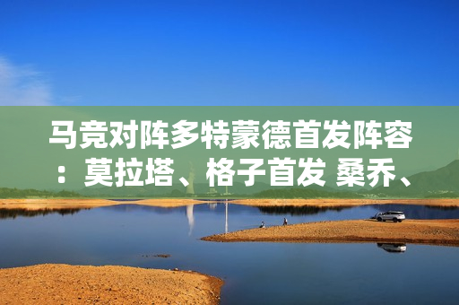 马竞对阵多特蒙德首发阵容：莫拉塔、格子首发 桑乔、菲尔克鲁格上场