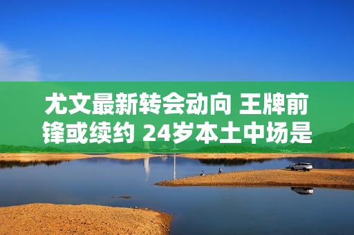 尤文最新转会动向 王牌前锋或续约 24岁本土中场是候选人