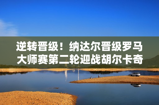 逆转晋级！纳达尔晋级罗马大师赛第二轮迎战胡尔卡奇