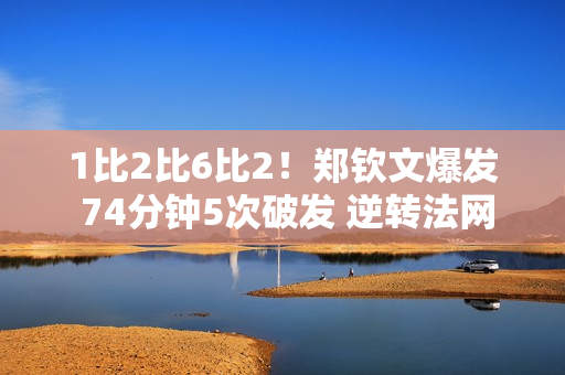 1比2比6比2！郑钦文爆发 74分钟5次破发 逆转法网八强