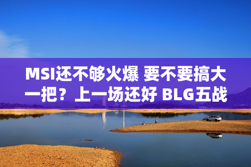 MSI还不够火爆 要不要搞大一把？上一场还好 BLG五战击败PSG