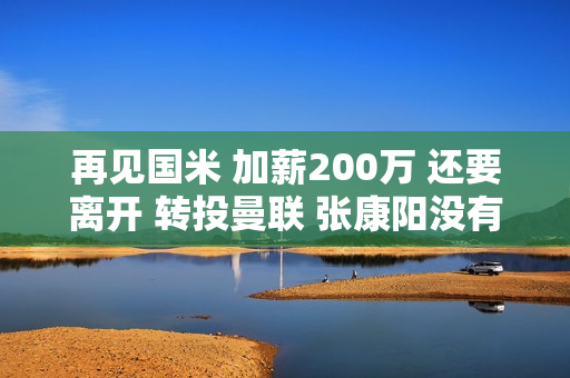 再见国米 加薪200万 还要离开 转投曼联 张康阳没有留下 拿到了3000万