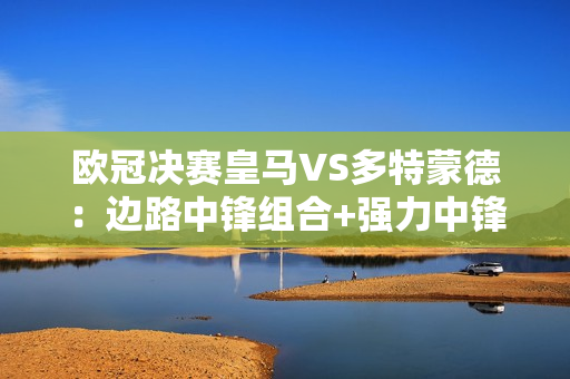 欧冠决赛皇马VS多特蒙德：边路中锋组合+强力中锋PK 皇马能否再次登顶？