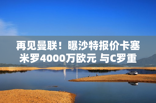 再见曼联！曝沙特报价卡塞米罗4000万欧元 与C罗重聚 拉觉做出决定