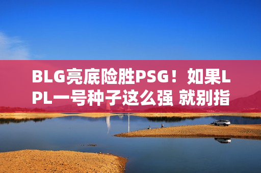 BLG亮底险胜PSG！如果LPL一号种子这么强 就别指望能赢得MSI冠军了