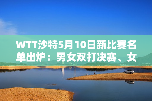 WTT沙特5月10日新比赛名单出炉：男女双打决赛、女单半决赛陈梦VS早田