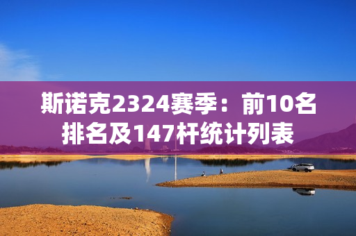 斯诺克2324赛季：前10名排名及147杆统计列表