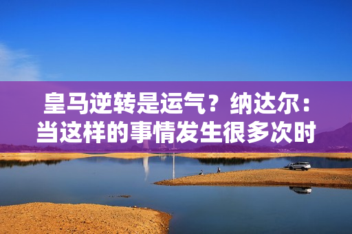 皇马逆转是运气？纳达尔：当这样的事情发生很多次时 你就不能认为这是运气