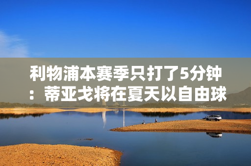 利物浦本赛季只打了5分钟：蒂亚戈将在夏天以自由球员身份离开球队