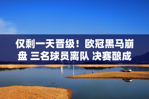 仅剩一天晋级！欧冠黑马崩盘 三名球员离队 决赛酿成悲剧 皇马丢掉第15冠