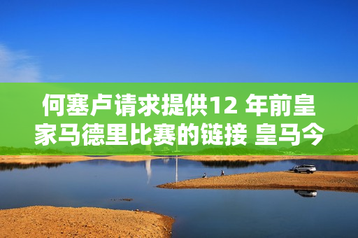 何塞卢请求提供12 年前皇家马德里比赛的链接 皇马今日转发并附上对阵拜仁的比赛视频