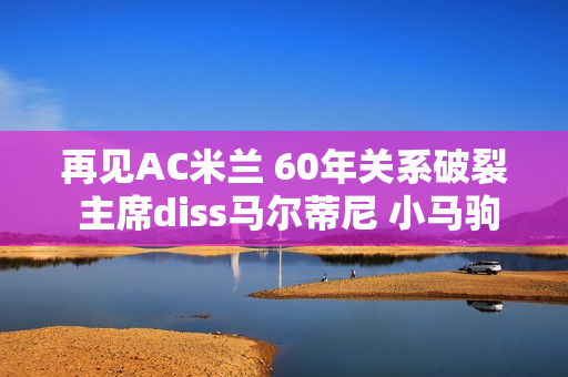 再见AC米兰 60年关系破裂 主席diss马尔蒂尼 小马驹500万离队