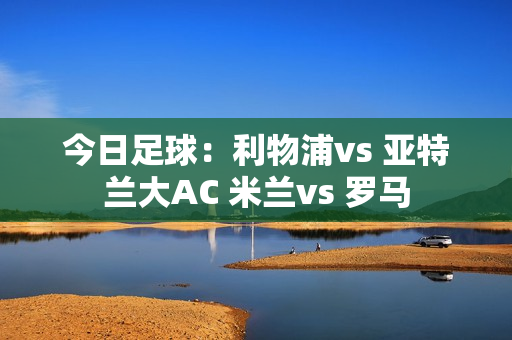 今日足球：利物浦vs 亚特兰大AC 米兰vs 罗马