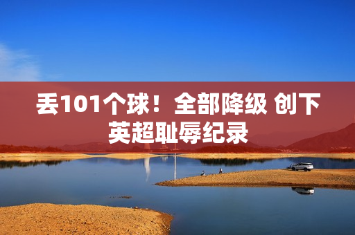 丢101个球！全部降级 创下英超耻辱纪录