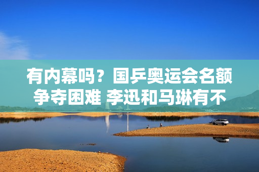 有内幕吗？国乒奥运会名额争夺困难 李迅和马琳有不同的看法 陈梦将再次受到重用