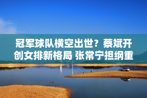 冠军球队横空出世？蔡斌开创女排新格局 张常宁担纲重任 朱婷遗憾梦想破灭