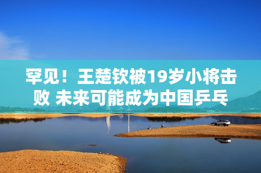 罕见！王楚钦被19岁小将击败 未来可能成为中国乒乓球下一个男单领军人物